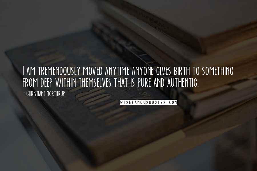 Christiane Northrup Quotes: I am tremendously moved anytime anyone gives birth to something from deep within themselves that is pure and authentic.