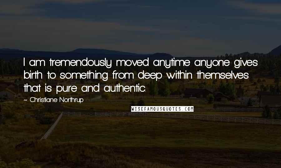 Christiane Northrup Quotes: I am tremendously moved anytime anyone gives birth to something from deep within themselves that is pure and authentic.