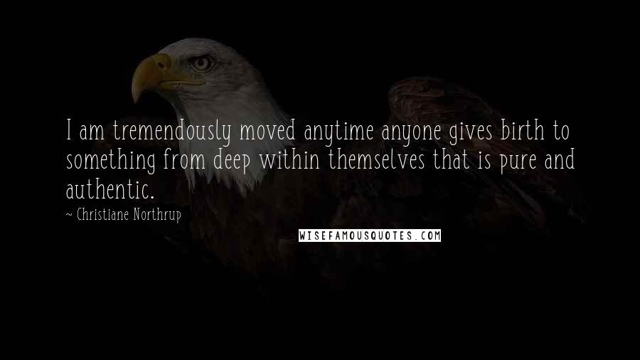 Christiane Northrup Quotes: I am tremendously moved anytime anyone gives birth to something from deep within themselves that is pure and authentic.