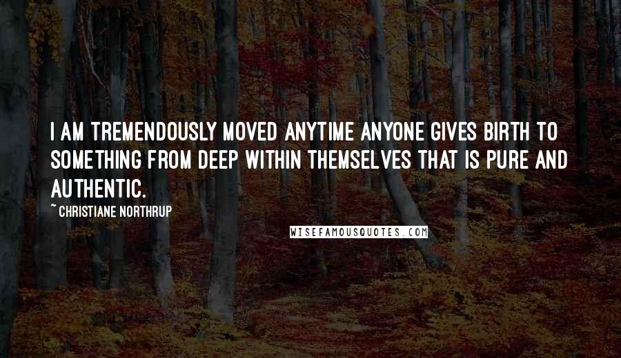 Christiane Northrup Quotes: I am tremendously moved anytime anyone gives birth to something from deep within themselves that is pure and authentic.