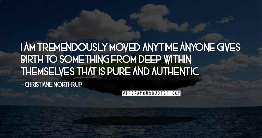 Christiane Northrup Quotes: I am tremendously moved anytime anyone gives birth to something from deep within themselves that is pure and authentic.