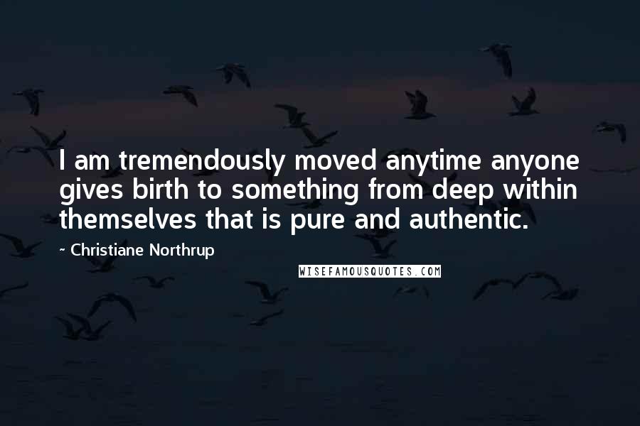 Christiane Northrup Quotes: I am tremendously moved anytime anyone gives birth to something from deep within themselves that is pure and authentic.