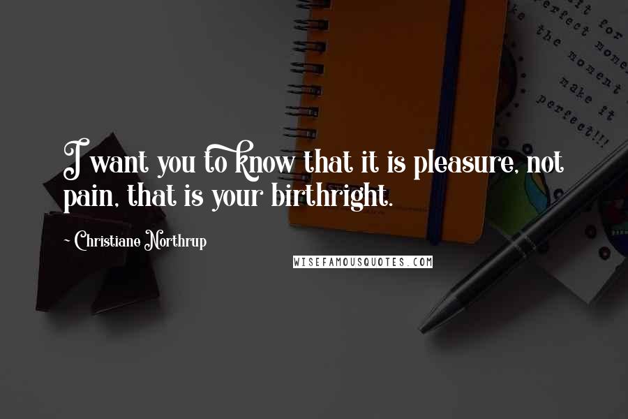 Christiane Northrup Quotes: I want you to know that it is pleasure, not pain, that is your birthright.