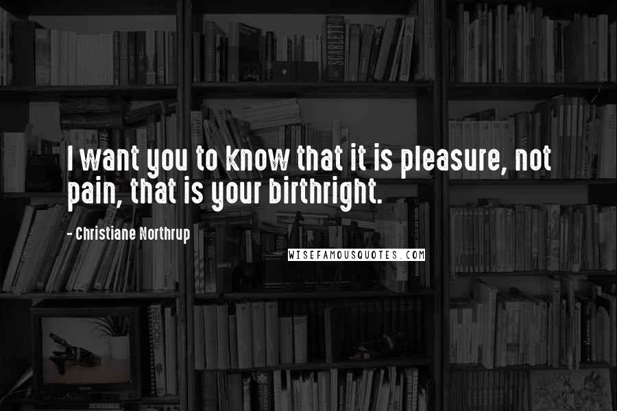 Christiane Northrup Quotes: I want you to know that it is pleasure, not pain, that is your birthright.