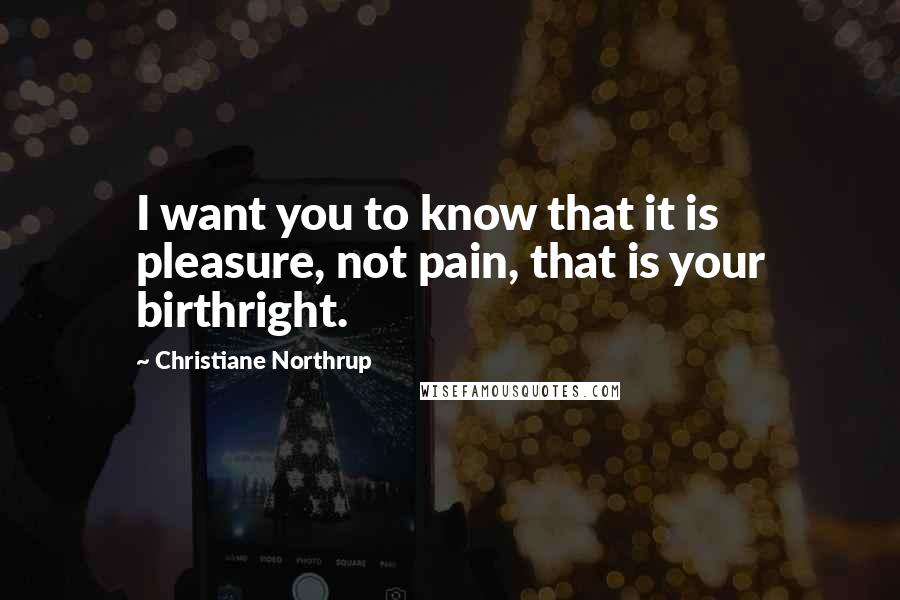 Christiane Northrup Quotes: I want you to know that it is pleasure, not pain, that is your birthright.