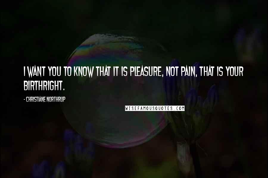 Christiane Northrup Quotes: I want you to know that it is pleasure, not pain, that is your birthright.