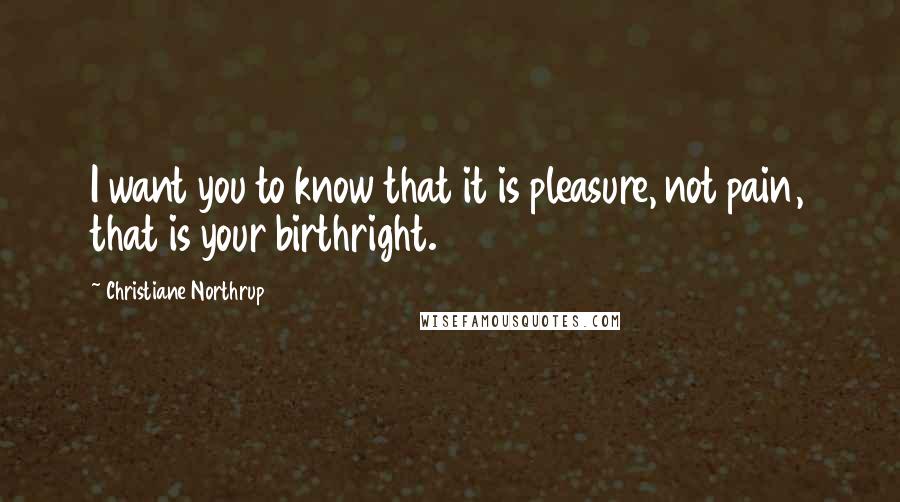 Christiane Northrup Quotes: I want you to know that it is pleasure, not pain, that is your birthright.