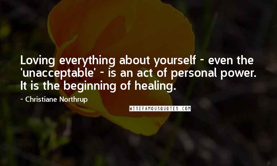 Christiane Northrup Quotes: Loving everything about yourself - even the 'unacceptable' - is an act of personal power. It is the beginning of healing.