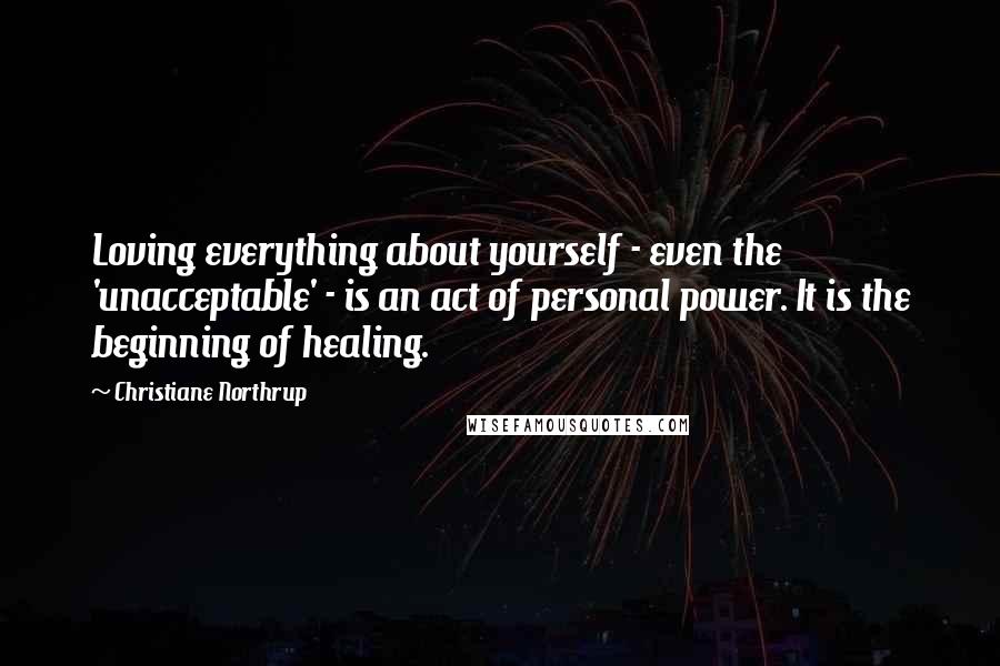 Christiane Northrup Quotes: Loving everything about yourself - even the 'unacceptable' - is an act of personal power. It is the beginning of healing.