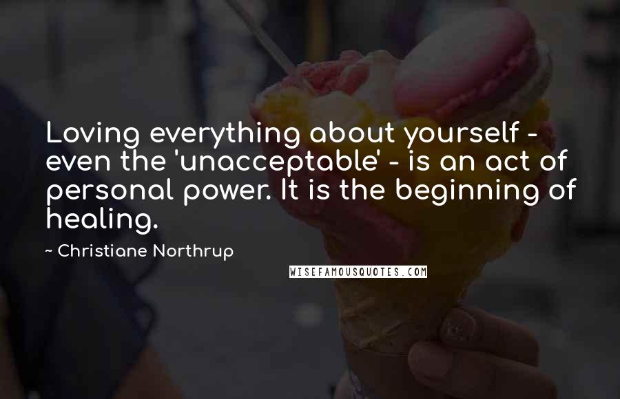 Christiane Northrup Quotes: Loving everything about yourself - even the 'unacceptable' - is an act of personal power. It is the beginning of healing.