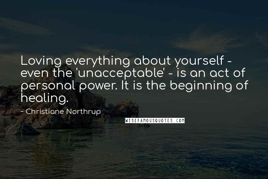 Christiane Northrup Quotes: Loving everything about yourself - even the 'unacceptable' - is an act of personal power. It is the beginning of healing.