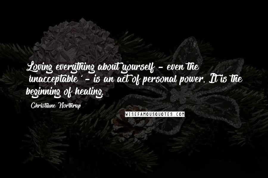 Christiane Northrup Quotes: Loving everything about yourself - even the 'unacceptable' - is an act of personal power. It is the beginning of healing.