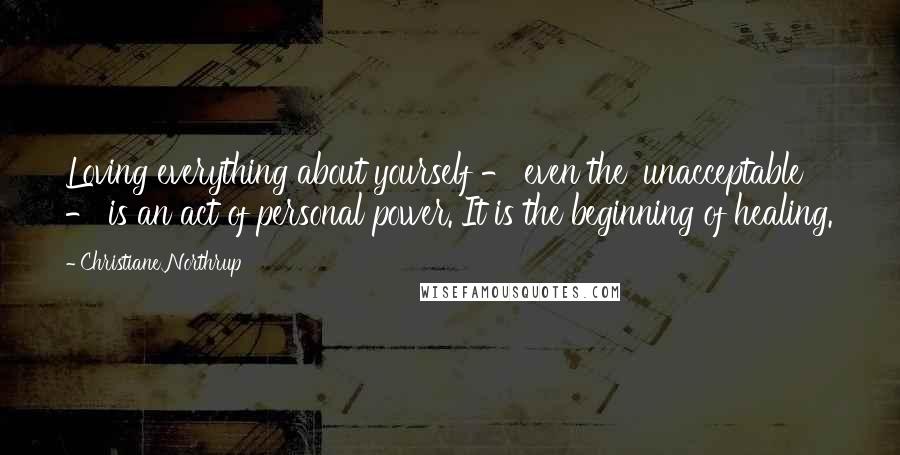 Christiane Northrup Quotes: Loving everything about yourself - even the 'unacceptable' - is an act of personal power. It is the beginning of healing.