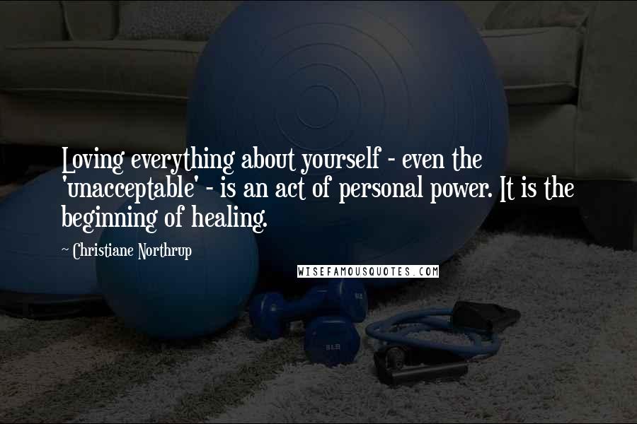 Christiane Northrup Quotes: Loving everything about yourself - even the 'unacceptable' - is an act of personal power. It is the beginning of healing.