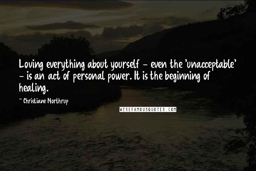 Christiane Northrup Quotes: Loving everything about yourself - even the 'unacceptable' - is an act of personal power. It is the beginning of healing.