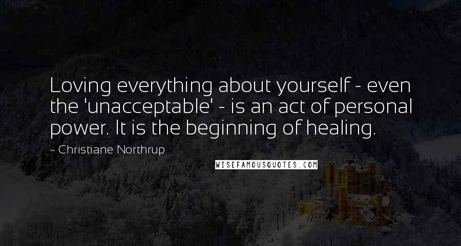 Christiane Northrup Quotes: Loving everything about yourself - even the 'unacceptable' - is an act of personal power. It is the beginning of healing.