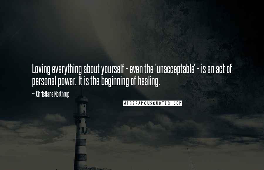 Christiane Northrup Quotes: Loving everything about yourself - even the 'unacceptable' - is an act of personal power. It is the beginning of healing.