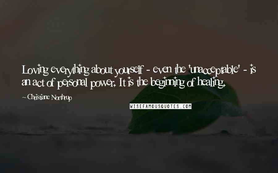 Christiane Northrup Quotes: Loving everything about yourself - even the 'unacceptable' - is an act of personal power. It is the beginning of healing.