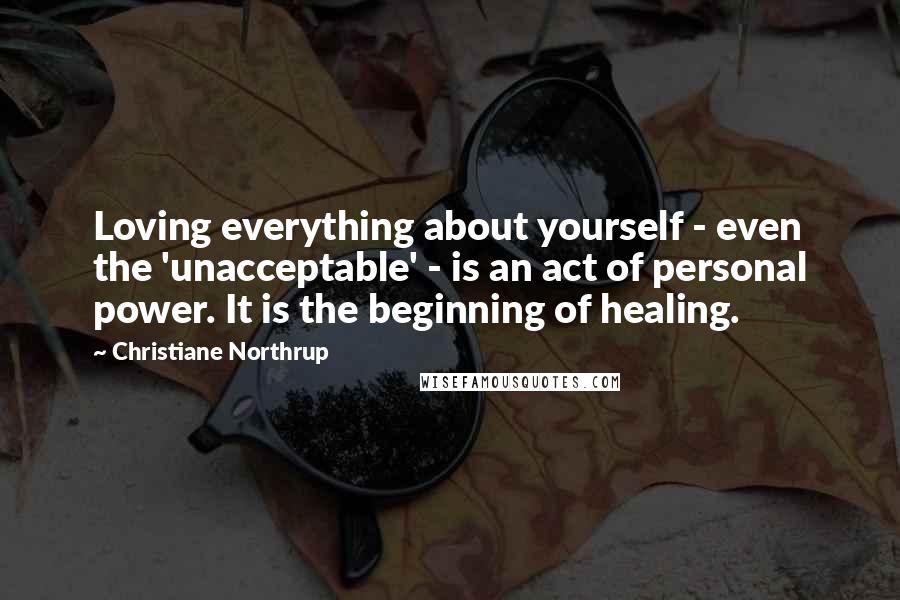 Christiane Northrup Quotes: Loving everything about yourself - even the 'unacceptable' - is an act of personal power. It is the beginning of healing.