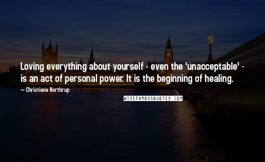 Christiane Northrup Quotes: Loving everything about yourself - even the 'unacceptable' - is an act of personal power. It is the beginning of healing.