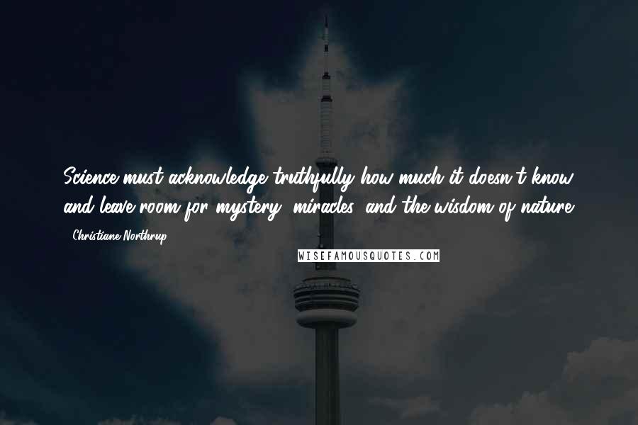 Christiane Northrup Quotes: Science must acknowledge truthfully how much it doesn't know and leave room for mystery, miracles, and the wisdom of nature.