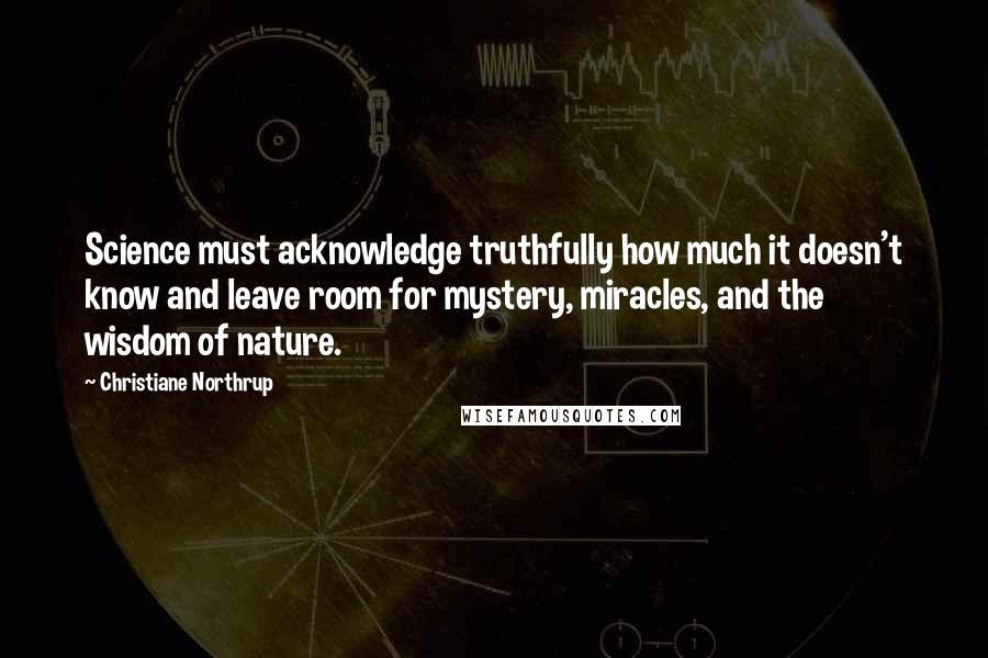Christiane Northrup Quotes: Science must acknowledge truthfully how much it doesn't know and leave room for mystery, miracles, and the wisdom of nature.