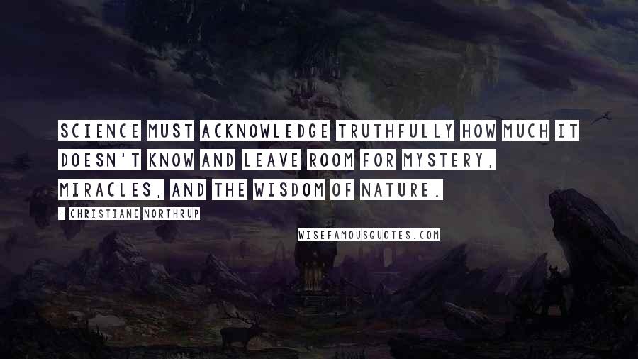 Christiane Northrup Quotes: Science must acknowledge truthfully how much it doesn't know and leave room for mystery, miracles, and the wisdom of nature.