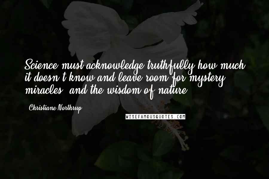 Christiane Northrup Quotes: Science must acknowledge truthfully how much it doesn't know and leave room for mystery, miracles, and the wisdom of nature.