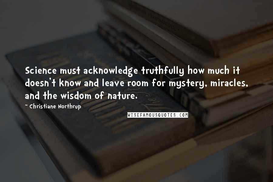 Christiane Northrup Quotes: Science must acknowledge truthfully how much it doesn't know and leave room for mystery, miracles, and the wisdom of nature.