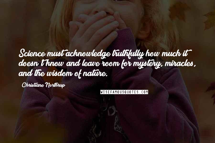 Christiane Northrup Quotes: Science must acknowledge truthfully how much it doesn't know and leave room for mystery, miracles, and the wisdom of nature.