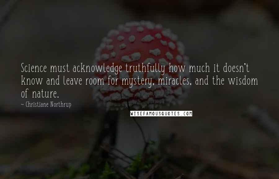 Christiane Northrup Quotes: Science must acknowledge truthfully how much it doesn't know and leave room for mystery, miracles, and the wisdom of nature.