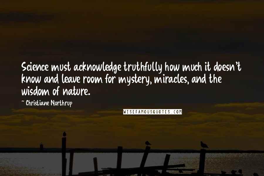 Christiane Northrup Quotes: Science must acknowledge truthfully how much it doesn't know and leave room for mystery, miracles, and the wisdom of nature.