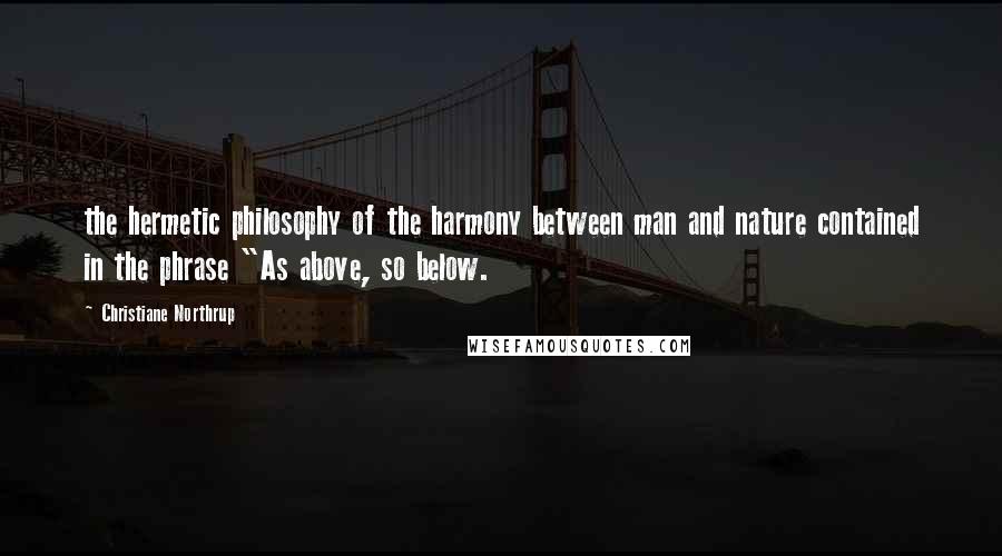 Christiane Northrup Quotes: the hermetic philosophy of the harmony between man and nature contained in the phrase "As above, so below.