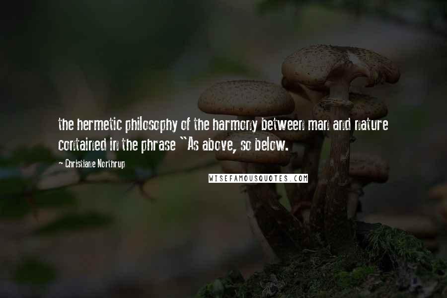 Christiane Northrup Quotes: the hermetic philosophy of the harmony between man and nature contained in the phrase "As above, so below.