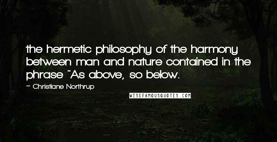 Christiane Northrup Quotes: the hermetic philosophy of the harmony between man and nature contained in the phrase "As above, so below.