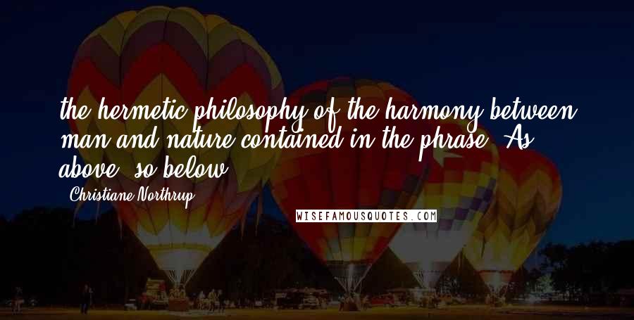 Christiane Northrup Quotes: the hermetic philosophy of the harmony between man and nature contained in the phrase "As above, so below.