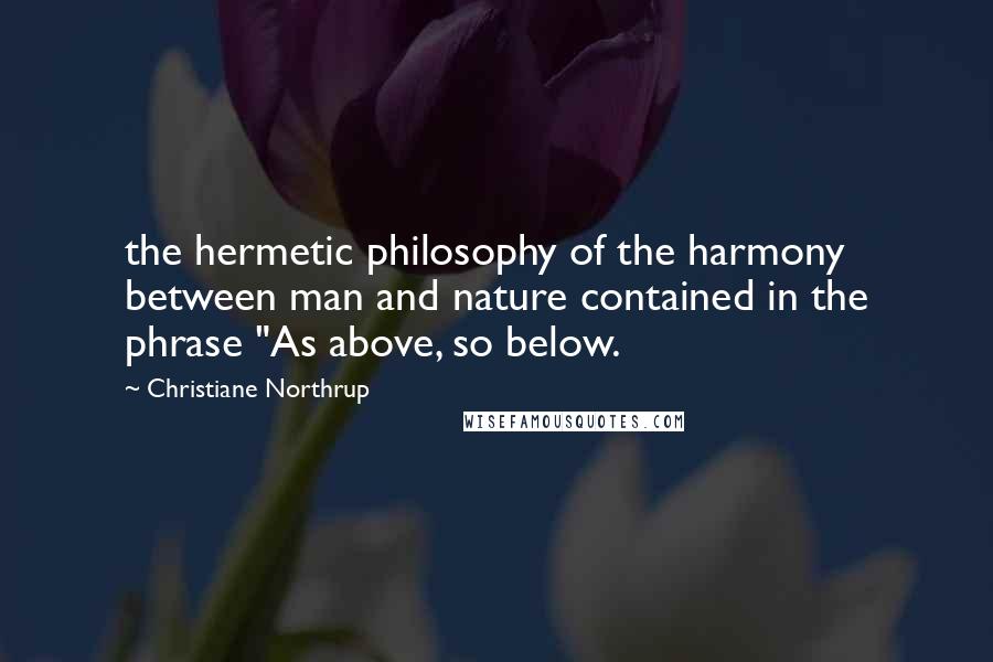 Christiane Northrup Quotes: the hermetic philosophy of the harmony between man and nature contained in the phrase "As above, so below.
