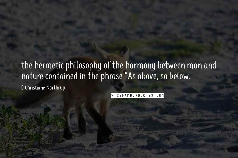 Christiane Northrup Quotes: the hermetic philosophy of the harmony between man and nature contained in the phrase "As above, so below.