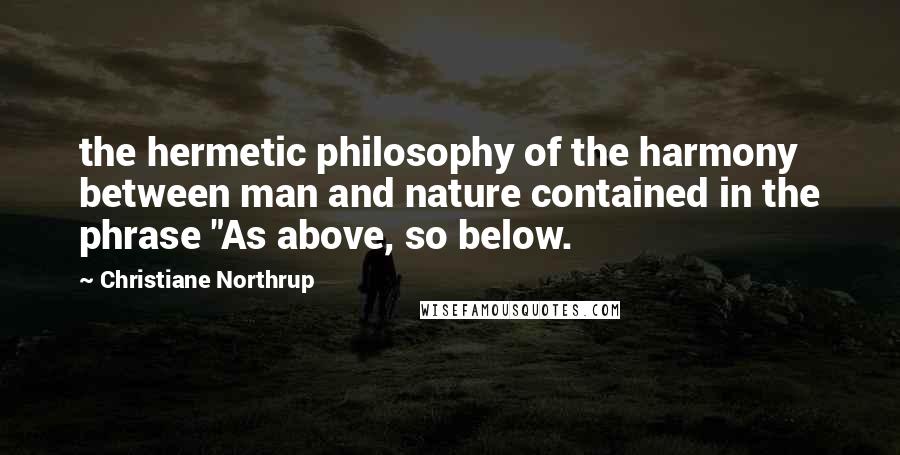 Christiane Northrup Quotes: the hermetic philosophy of the harmony between man and nature contained in the phrase "As above, so below.