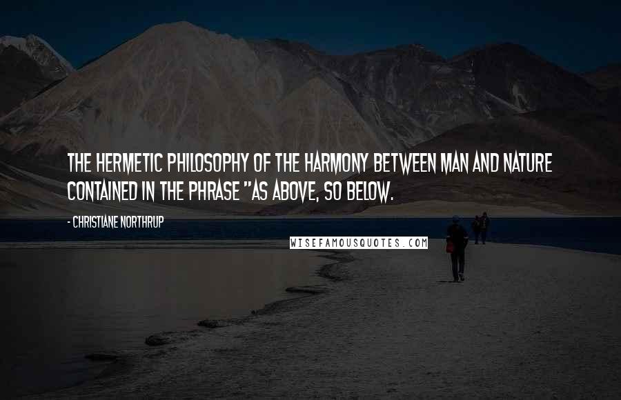 Christiane Northrup Quotes: the hermetic philosophy of the harmony between man and nature contained in the phrase "As above, so below.