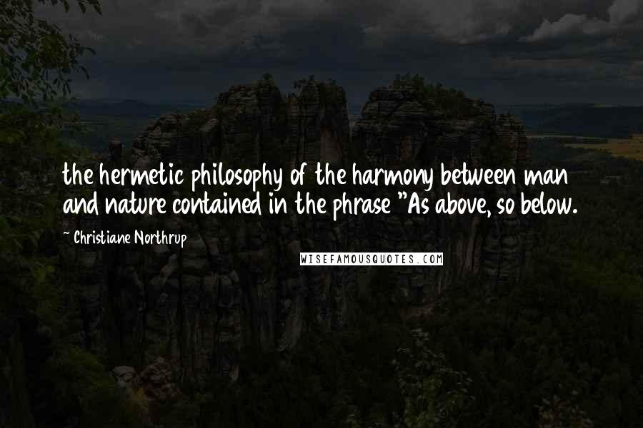 Christiane Northrup Quotes: the hermetic philosophy of the harmony between man and nature contained in the phrase "As above, so below.