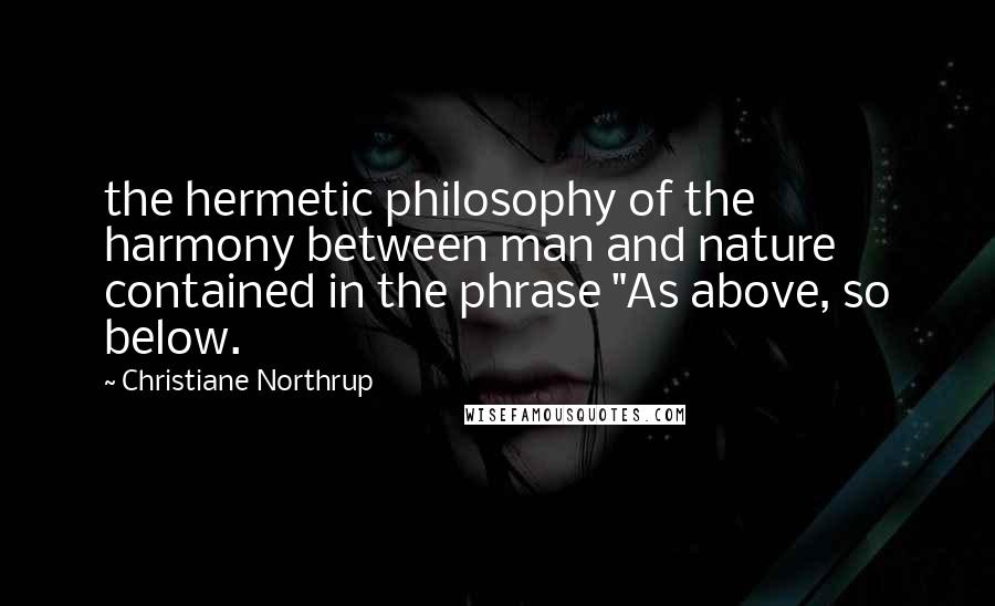 Christiane Northrup Quotes: the hermetic philosophy of the harmony between man and nature contained in the phrase "As above, so below.