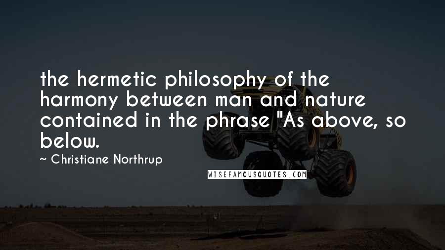 Christiane Northrup Quotes: the hermetic philosophy of the harmony between man and nature contained in the phrase "As above, so below.