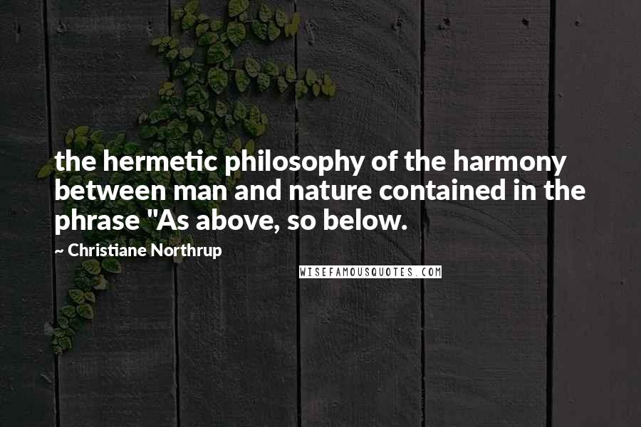Christiane Northrup Quotes: the hermetic philosophy of the harmony between man and nature contained in the phrase "As above, so below.