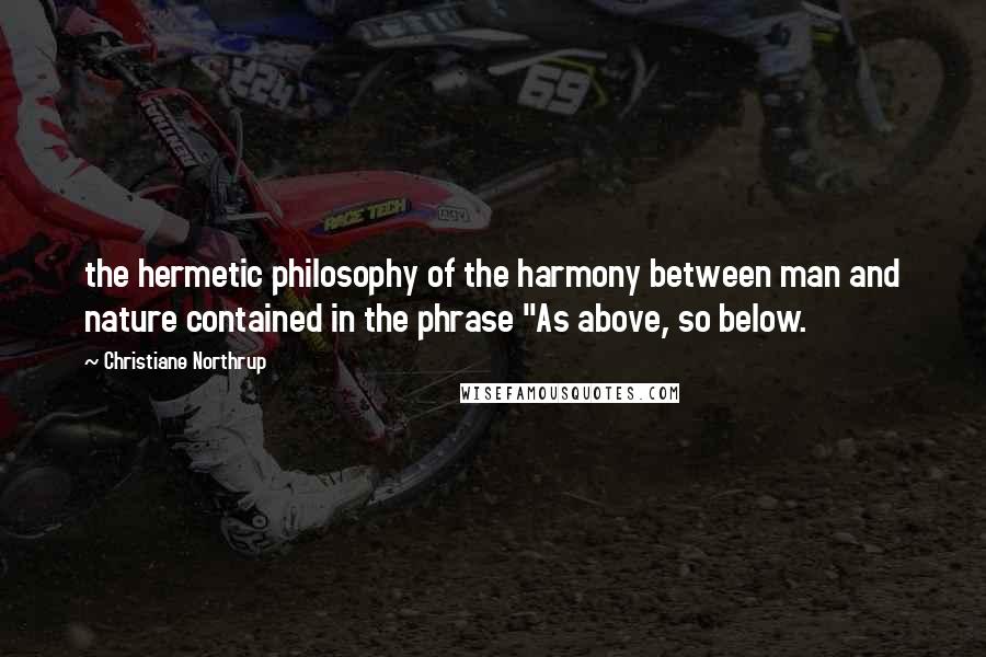 Christiane Northrup Quotes: the hermetic philosophy of the harmony between man and nature contained in the phrase "As above, so below.