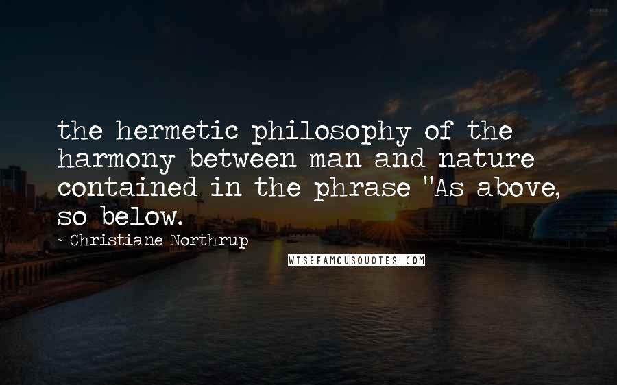 Christiane Northrup Quotes: the hermetic philosophy of the harmony between man and nature contained in the phrase "As above, so below.