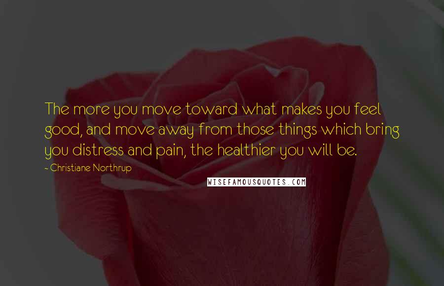 Christiane Northrup Quotes: The more you move toward what makes you feel good, and move away from those things which bring you distress and pain, the healthier you will be.