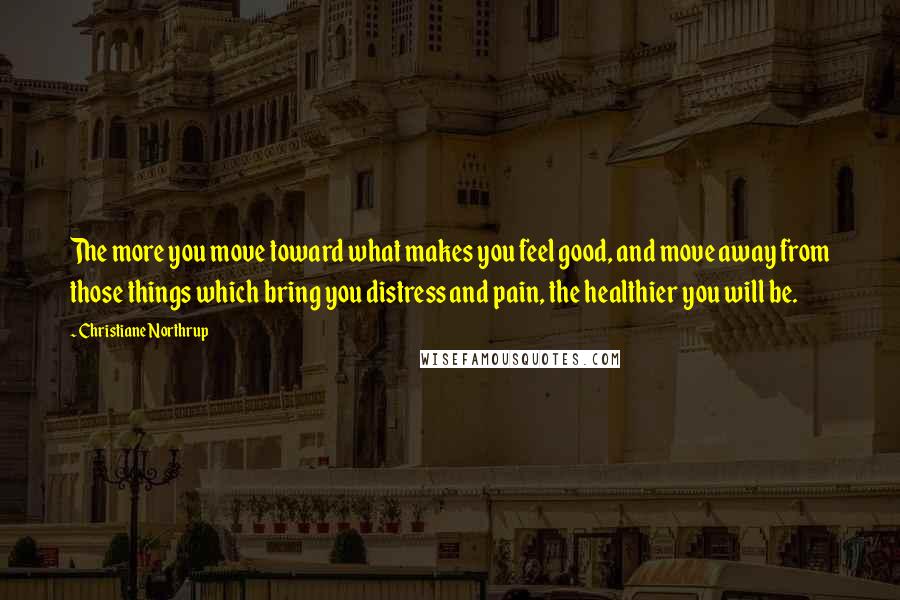 Christiane Northrup Quotes: The more you move toward what makes you feel good, and move away from those things which bring you distress and pain, the healthier you will be.