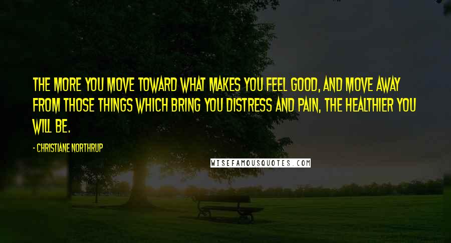 Christiane Northrup Quotes: The more you move toward what makes you feel good, and move away from those things which bring you distress and pain, the healthier you will be.