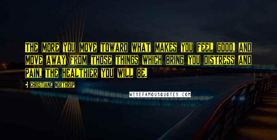 Christiane Northrup Quotes: The more you move toward what makes you feel good, and move away from those things which bring you distress and pain, the healthier you will be.